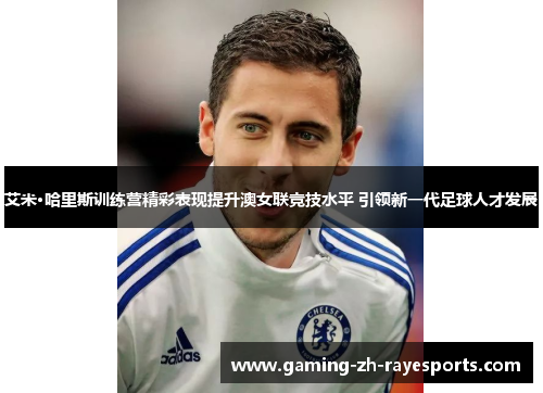 艾米·哈里斯训练营精彩表现提升澳女联竞技水平 引领新一代足球人才发展 艾米·哈里斯训练营精彩表现提升澳女联竞技水平 引领新一代足球人才发展