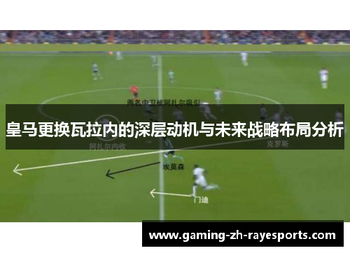皇马更换瓦拉内的深层动机与未来战略布局分析