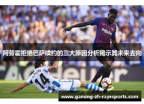阿劳霍拒绝巴萨续约的三大原因分析揭示其未来去向
