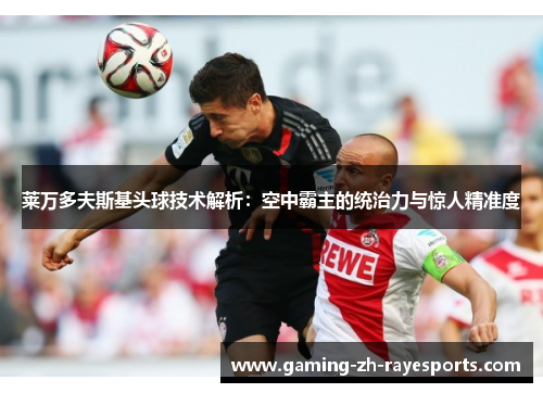 莱万多夫斯基头球技术解析:空中霸主的统治力与惊人精准度 莱万多夫斯基头球技术解析:空中霸主的统治力与惊人精准度