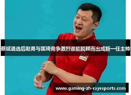 蔡斌退选后赵勇与匡琦竞争激烈谁能脱颖而出成新一任主帅