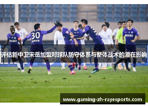 评估新中卫宋岳加盟对球队防守体系与整体战术的潜在影响 评估新中卫宋岳加盟对球队防守体系与整体战术的潜在影响