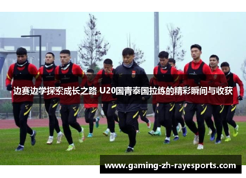 边赛边学探索成长之路 U20国青泰国拉练的精彩瞬间与收获