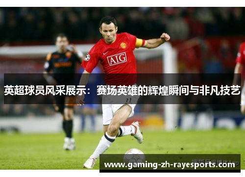 英超球员风采展示：赛场英雄的辉煌瞬间与非凡技艺