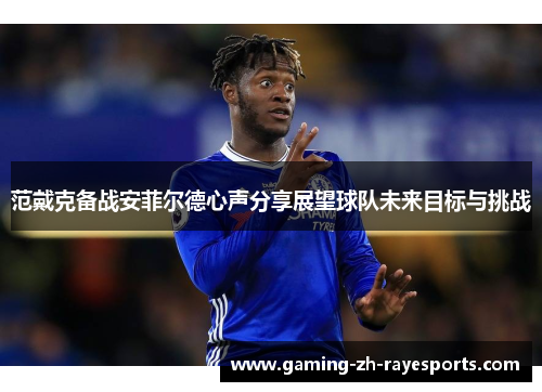 范戴克备战安菲尔德心声分享展望球队未来目标与挑战 范戴克备战安菲尔德心声分享展望球队未来目标与挑战