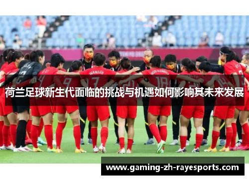荷兰足球新生代面临的挑战与机遇如何影响其未来发展