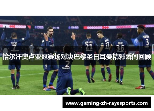 恰尔汗奥卢亚冠赛场对决巴黎圣日耳曼精彩瞬间回顾