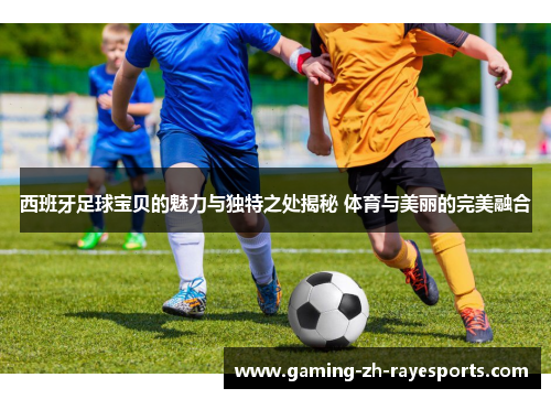 西班牙足球宝贝的魅力与独特之处揭秘 体育与美丽的完美融合