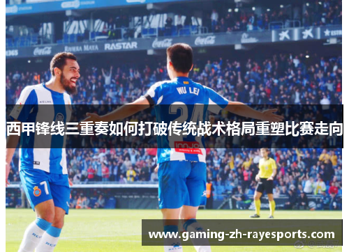 西甲锋线三重奏如何打破传统战术格局重塑比赛走向