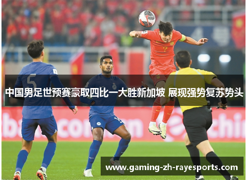 中国男足世预赛豪取四比一大胜新加坡 展现强势复苏势头
