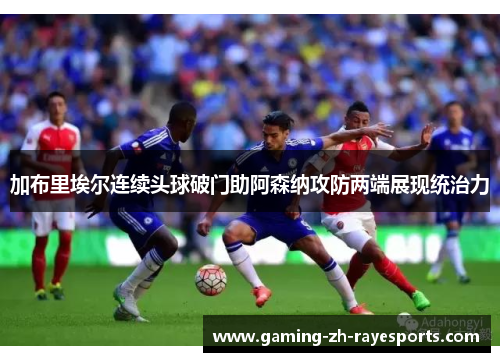 加布里埃尔连续头球破门助阿森纳攻防两端展现统治力