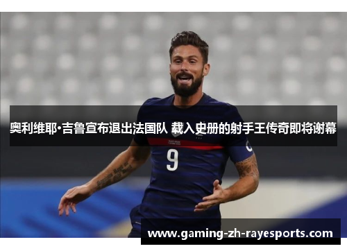 奥利维耶·吉鲁宣布退出法国队 载入史册的射手王传奇即将谢幕