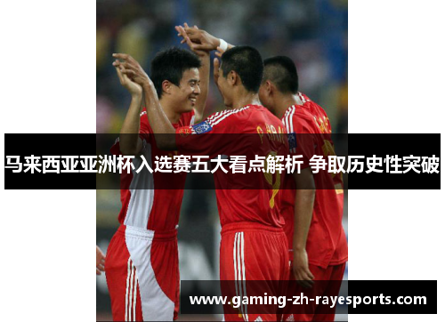 马来西亚亚洲杯入选赛五大看点解析 争取历史性突破 马来西亚亚洲杯入选赛五大看点解析 争取历史性突破