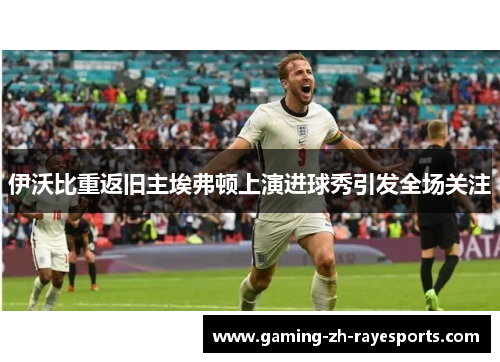 伊沃比重返旧主埃弗顿上演进球秀引发全场关注 伊沃比重返旧主埃弗顿上演进球秀引发全场关注