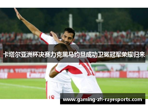 卡塔尔亚洲杯决赛力克黑马约旦成功卫冕冠军荣耀归来 卡塔尔亚洲杯决赛力克黑马约旦成功卫冕冠军荣耀归来